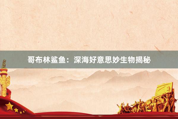 哥布林鲨鱼：深海好意思妙生物揭秘